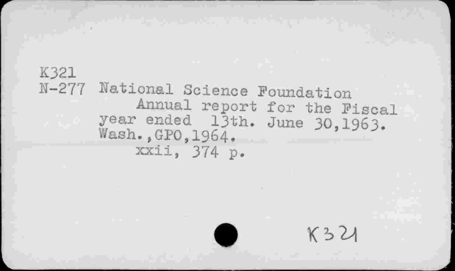 ﻿K321
N-277 National Science Foundation
Annual report for the Fiscal year ended 13th. June 30,1963. Wash.,GPO,1964.
xxii, 374 p.